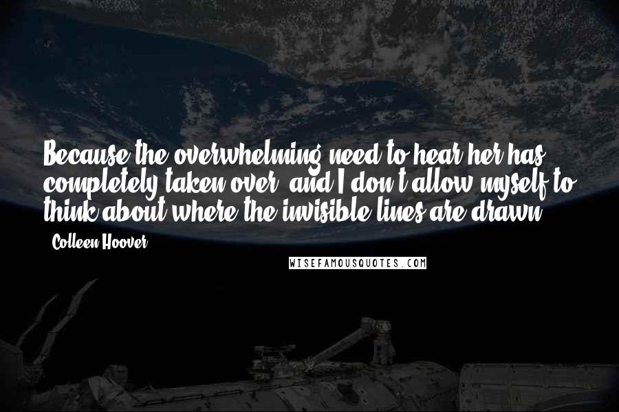 Colleen Hoover Quotes: Because the overwhelming need to hear her has completely taken over, and I don't allow myself to think about where the invisible lines are drawn.