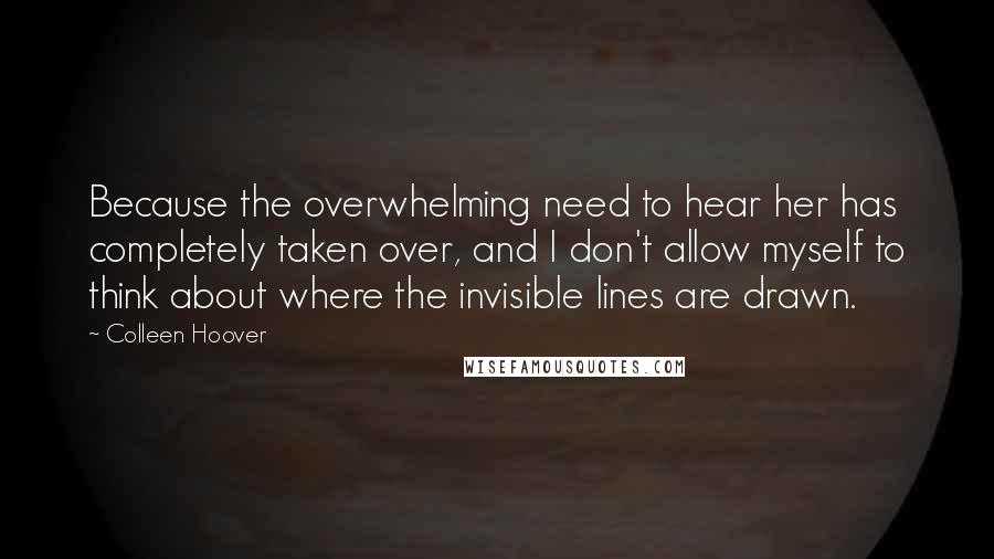 Colleen Hoover Quotes: Because the overwhelming need to hear her has completely taken over, and I don't allow myself to think about where the invisible lines are drawn.