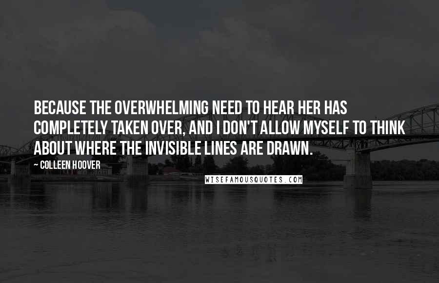 Colleen Hoover Quotes: Because the overwhelming need to hear her has completely taken over, and I don't allow myself to think about where the invisible lines are drawn.