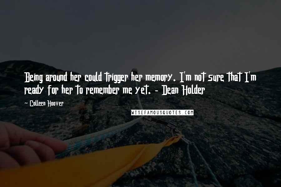 Colleen Hoover Quotes: Being around her could trigger her memory. I'm not sure that I'm ready for her to remember me yet. - Dean Holder