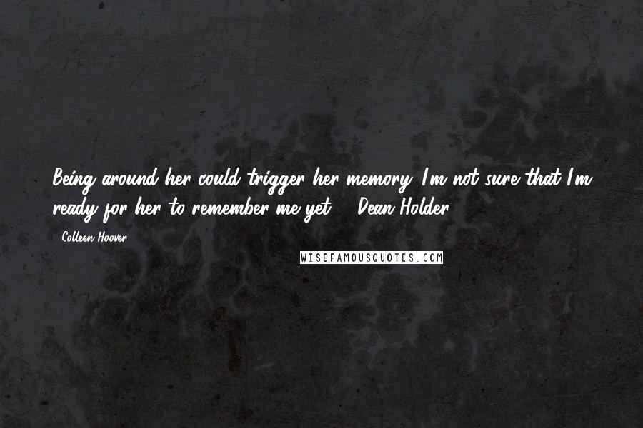 Colleen Hoover Quotes: Being around her could trigger her memory. I'm not sure that I'm ready for her to remember me yet. - Dean Holder