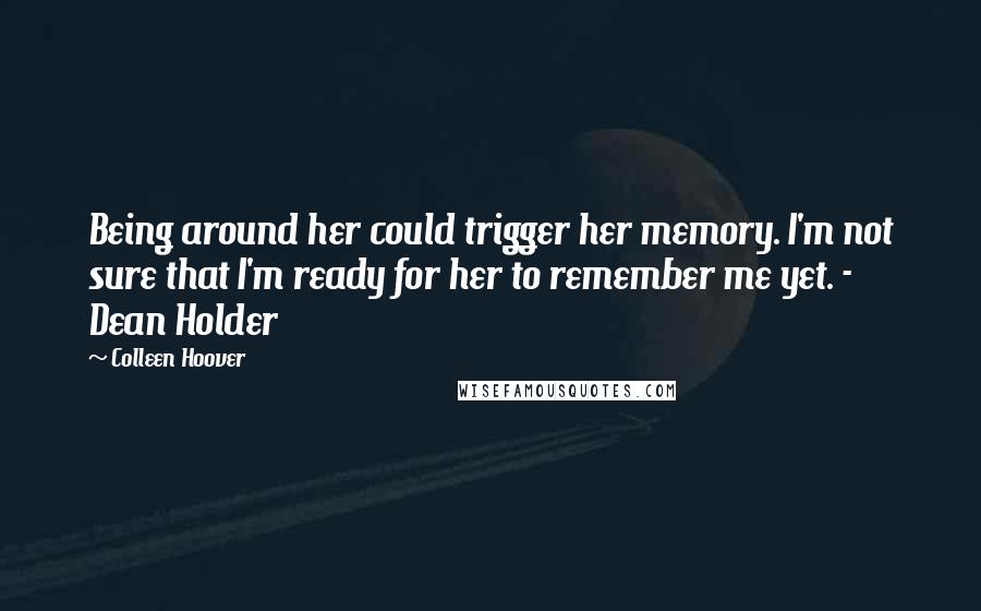 Colleen Hoover Quotes: Being around her could trigger her memory. I'm not sure that I'm ready for her to remember me yet. - Dean Holder