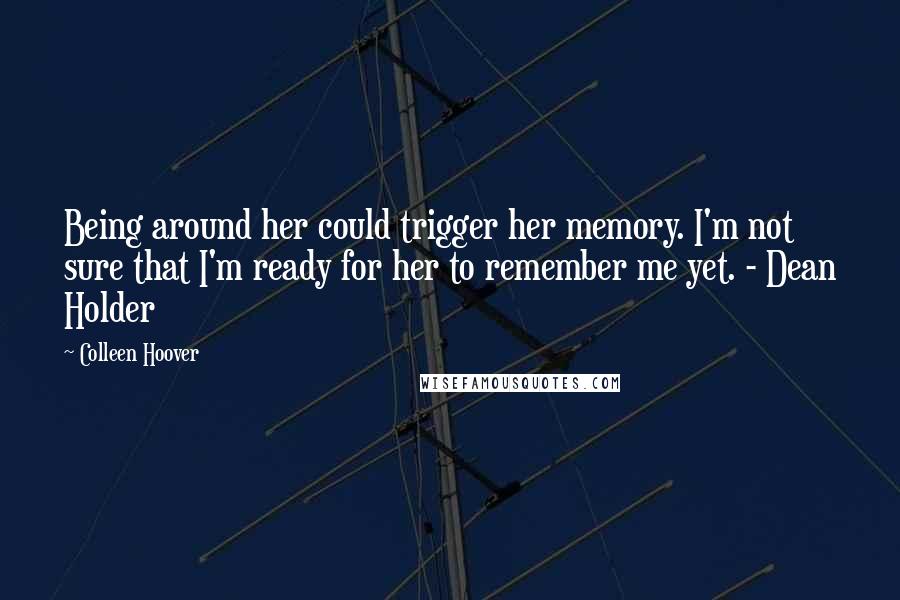 Colleen Hoover Quotes: Being around her could trigger her memory. I'm not sure that I'm ready for her to remember me yet. - Dean Holder