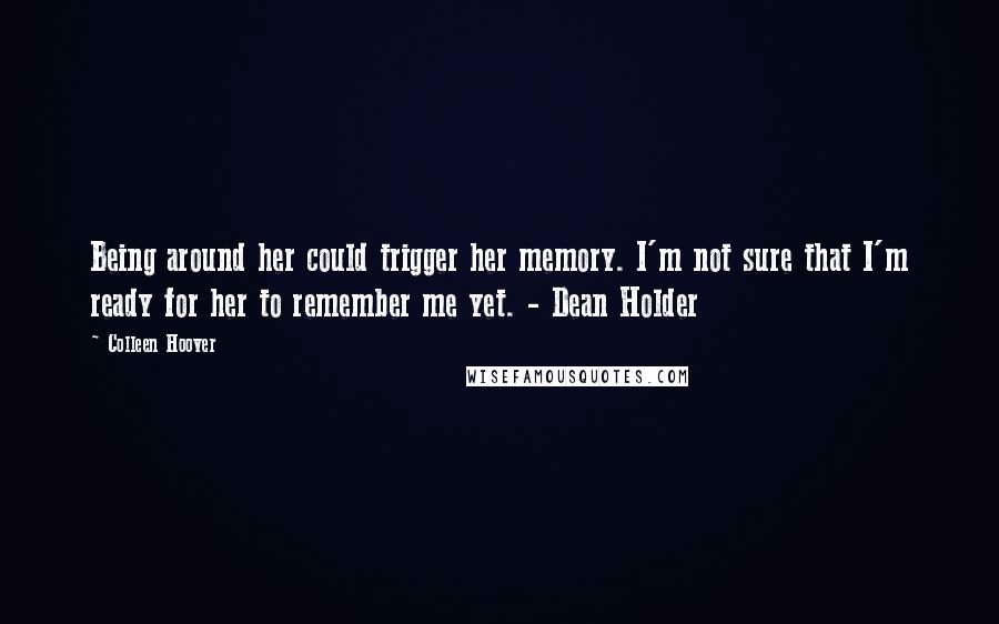 Colleen Hoover Quotes: Being around her could trigger her memory. I'm not sure that I'm ready for her to remember me yet. - Dean Holder