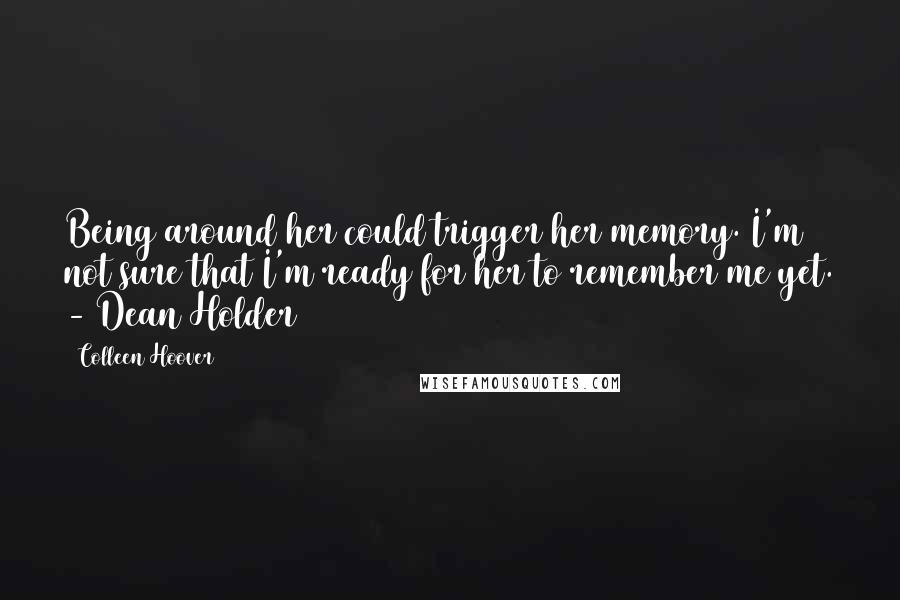 Colleen Hoover Quotes: Being around her could trigger her memory. I'm not sure that I'm ready for her to remember me yet. - Dean Holder