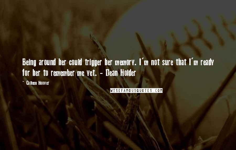 Colleen Hoover Quotes: Being around her could trigger her memory. I'm not sure that I'm ready for her to remember me yet. - Dean Holder