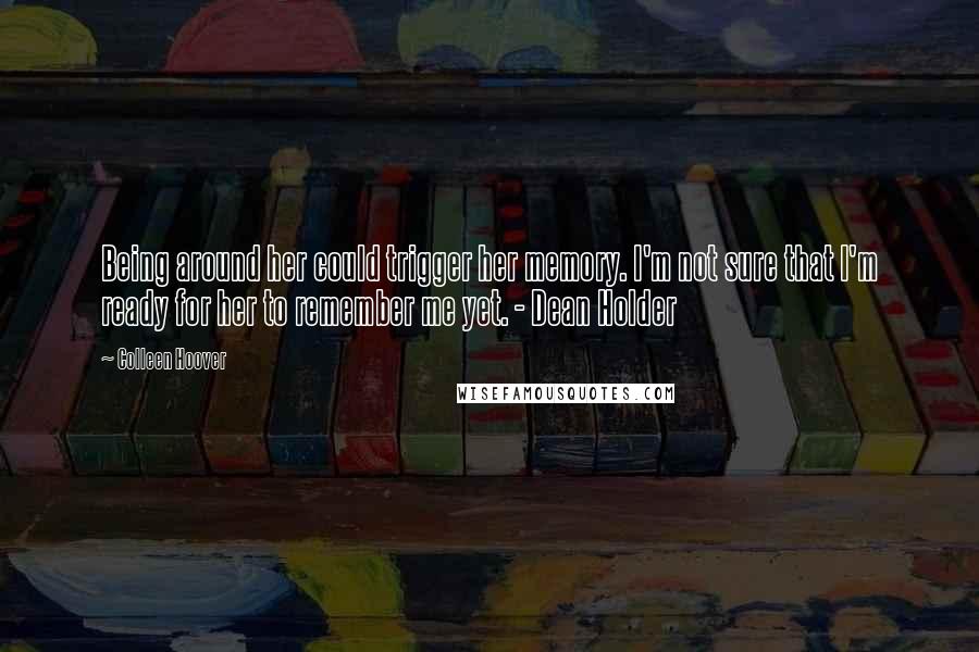 Colleen Hoover Quotes: Being around her could trigger her memory. I'm not sure that I'm ready for her to remember me yet. - Dean Holder