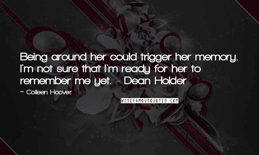 Colleen Hoover Quotes: Being around her could trigger her memory. I'm not sure that I'm ready for her to remember me yet. - Dean Holder