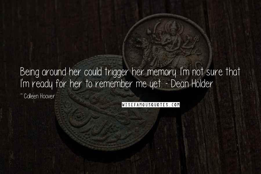 Colleen Hoover Quotes: Being around her could trigger her memory. I'm not sure that I'm ready for her to remember me yet. - Dean Holder