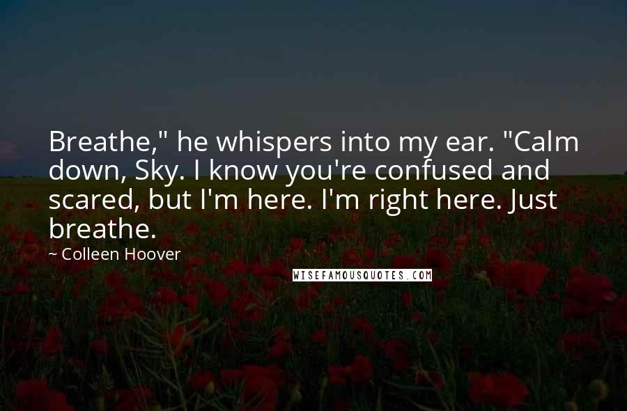 Colleen Hoover Quotes: Breathe," he whispers into my ear. "Calm down, Sky. I know you're confused and scared, but I'm here. I'm right here. Just breathe.