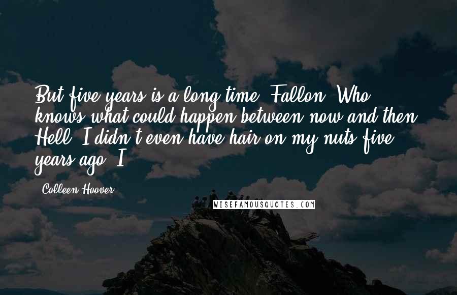 Colleen Hoover Quotes: But five years is a long time, Fallon. Who knows what could happen between now and then. Hell, I didn't even have hair on my nuts five years ago. I