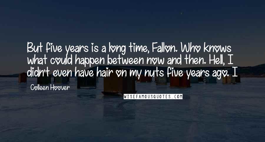 Colleen Hoover Quotes: But five years is a long time, Fallon. Who knows what could happen between now and then. Hell, I didn't even have hair on my nuts five years ago. I