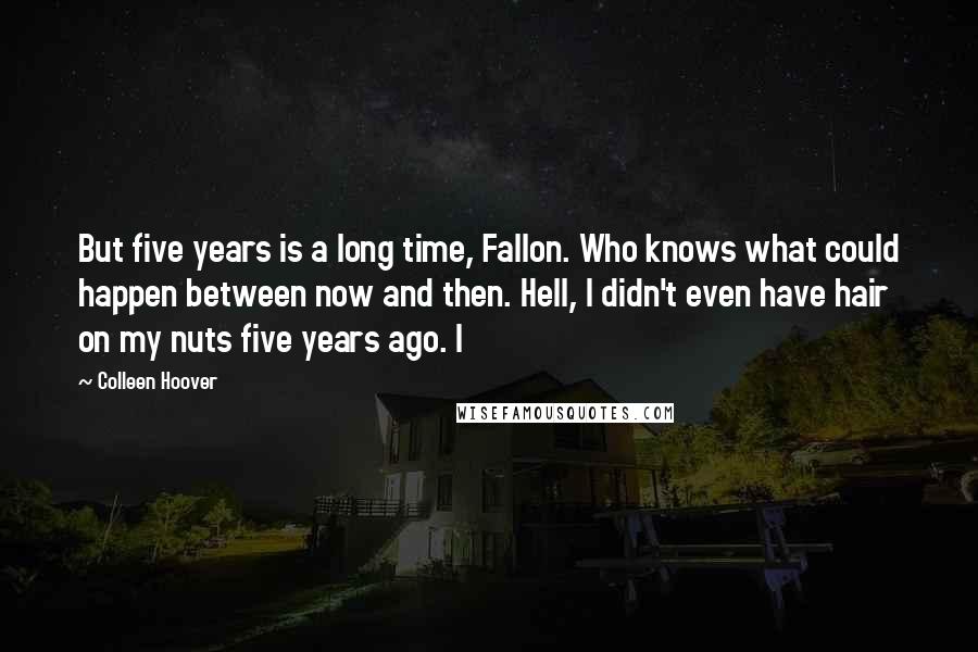 Colleen Hoover Quotes: But five years is a long time, Fallon. Who knows what could happen between now and then. Hell, I didn't even have hair on my nuts five years ago. I