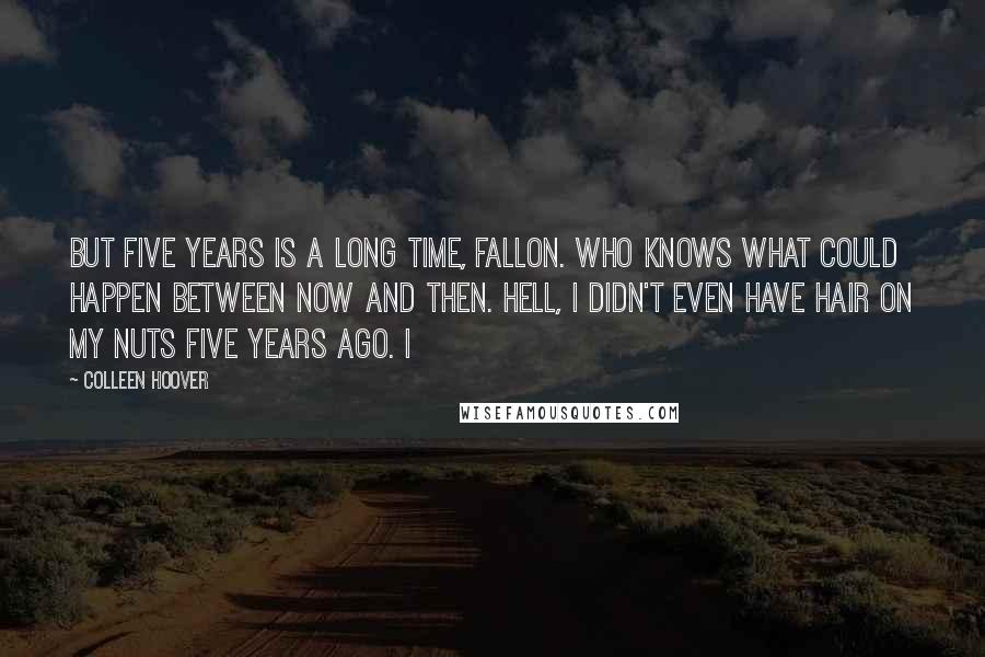 Colleen Hoover Quotes: But five years is a long time, Fallon. Who knows what could happen between now and then. Hell, I didn't even have hair on my nuts five years ago. I