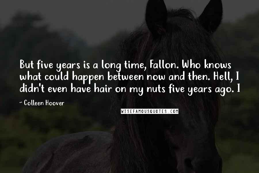 Colleen Hoover Quotes: But five years is a long time, Fallon. Who knows what could happen between now and then. Hell, I didn't even have hair on my nuts five years ago. I