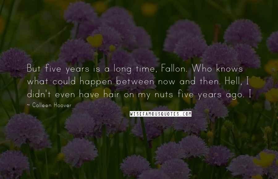 Colleen Hoover Quotes: But five years is a long time, Fallon. Who knows what could happen between now and then. Hell, I didn't even have hair on my nuts five years ago. I