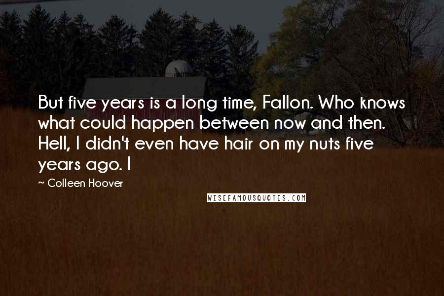 Colleen Hoover Quotes: But five years is a long time, Fallon. Who knows what could happen between now and then. Hell, I didn't even have hair on my nuts five years ago. I