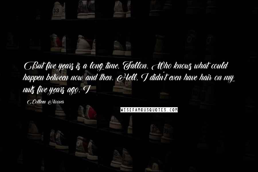 Colleen Hoover Quotes: But five years is a long time, Fallon. Who knows what could happen between now and then. Hell, I didn't even have hair on my nuts five years ago. I