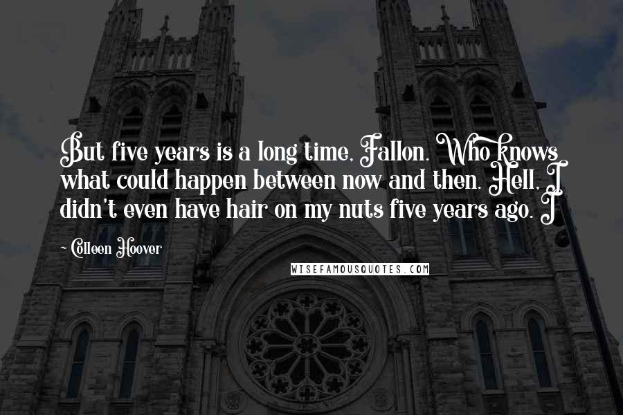 Colleen Hoover Quotes: But five years is a long time, Fallon. Who knows what could happen between now and then. Hell, I didn't even have hair on my nuts five years ago. I