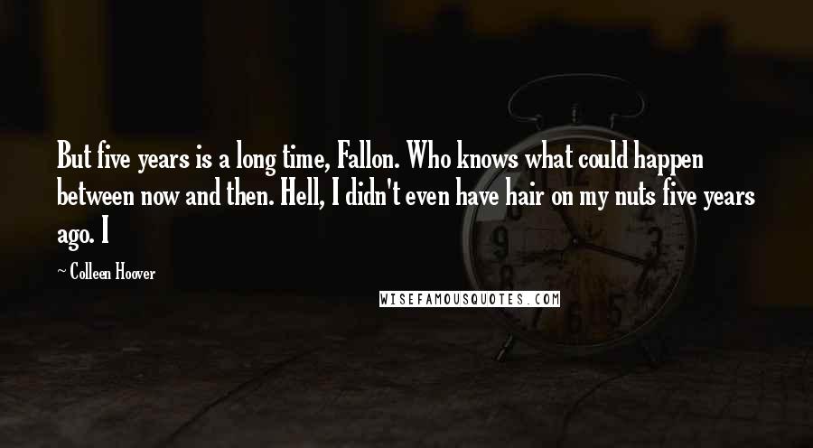 Colleen Hoover Quotes: But five years is a long time, Fallon. Who knows what could happen between now and then. Hell, I didn't even have hair on my nuts five years ago. I