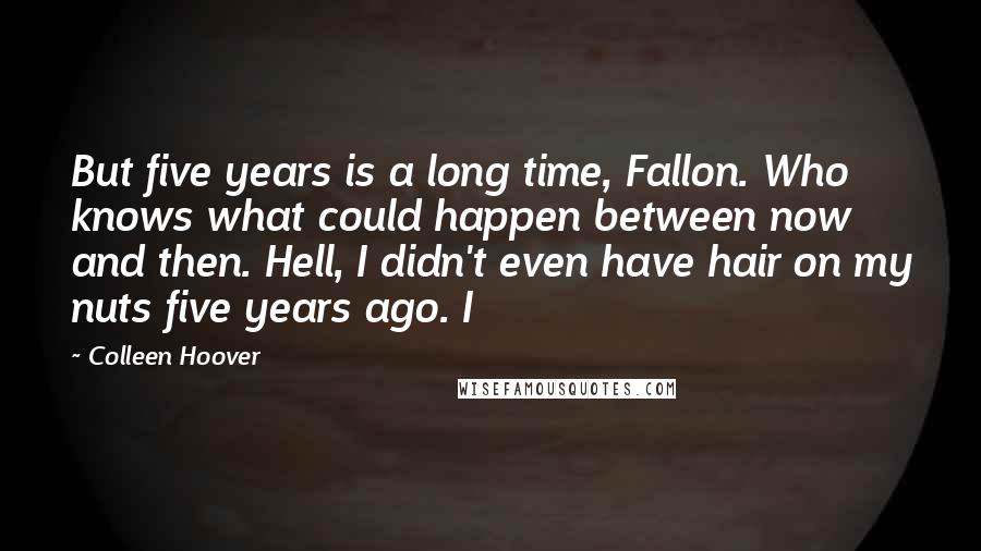 Colleen Hoover Quotes: But five years is a long time, Fallon. Who knows what could happen between now and then. Hell, I didn't even have hair on my nuts five years ago. I