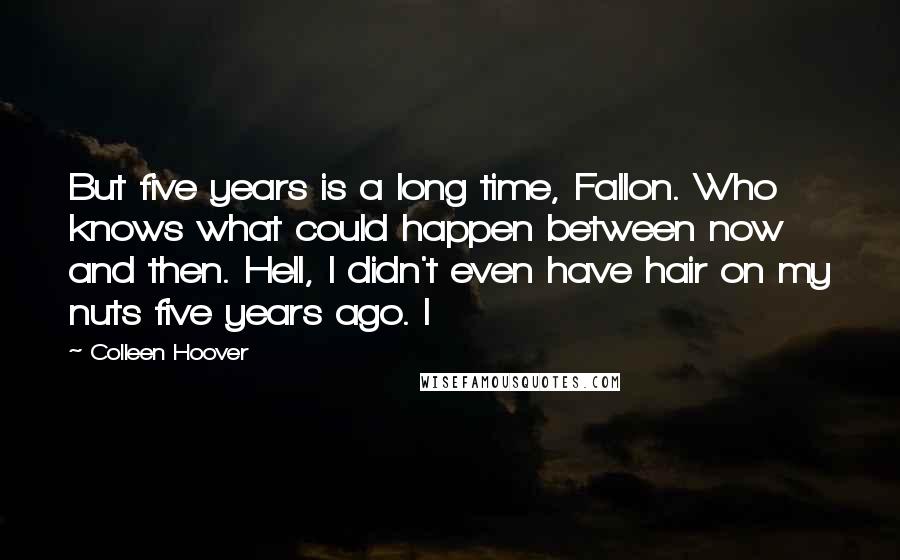 Colleen Hoover Quotes: But five years is a long time, Fallon. Who knows what could happen between now and then. Hell, I didn't even have hair on my nuts five years ago. I