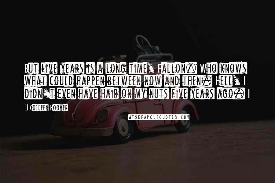 Colleen Hoover Quotes: But five years is a long time, Fallon. Who knows what could happen between now and then. Hell, I didn't even have hair on my nuts five years ago. I