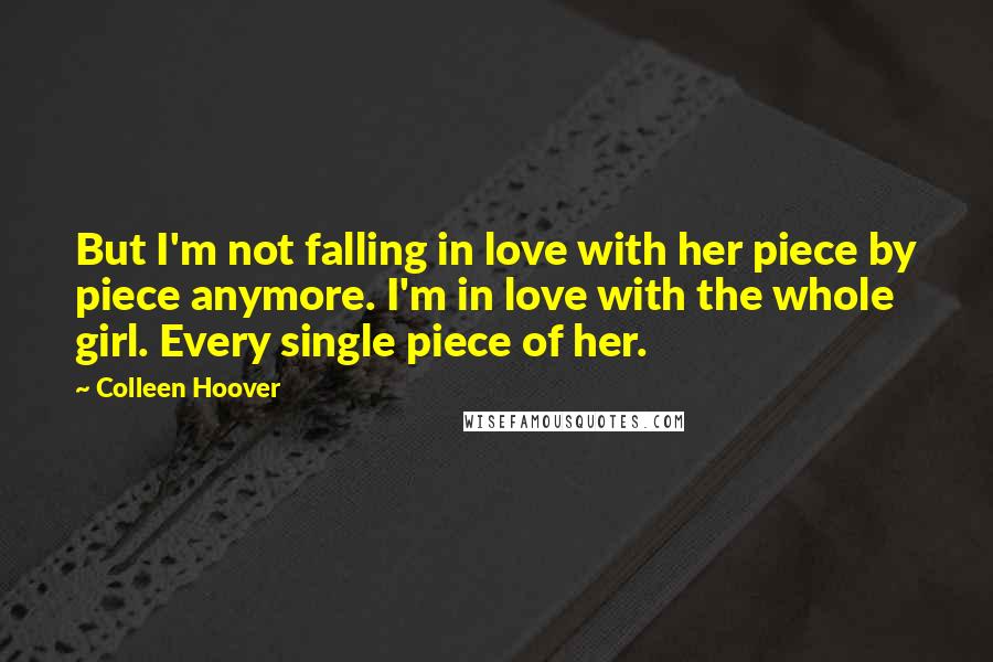 Colleen Hoover Quotes: But I'm not falling in love with her piece by piece anymore. I'm in love with the whole girl. Every single piece of her.