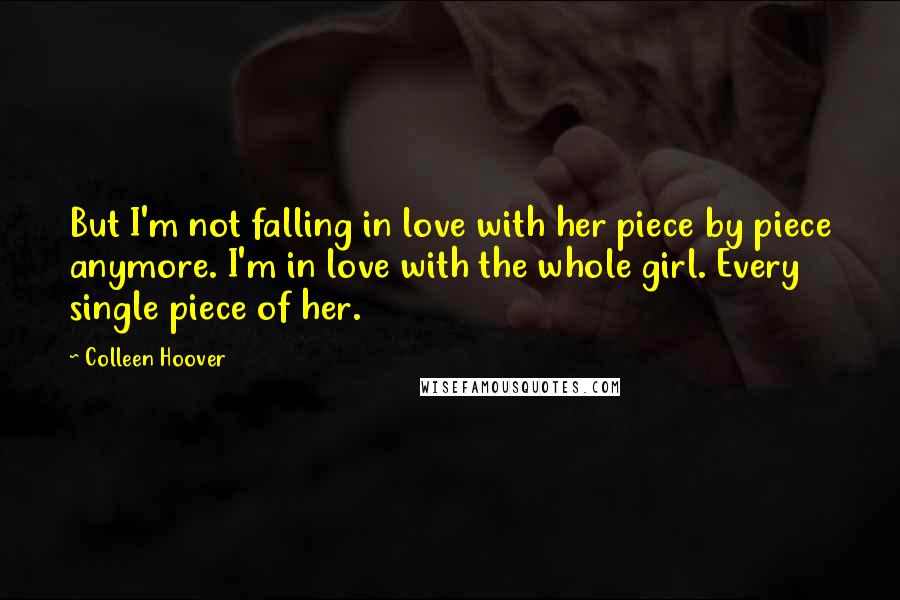 Colleen Hoover Quotes: But I'm not falling in love with her piece by piece anymore. I'm in love with the whole girl. Every single piece of her.