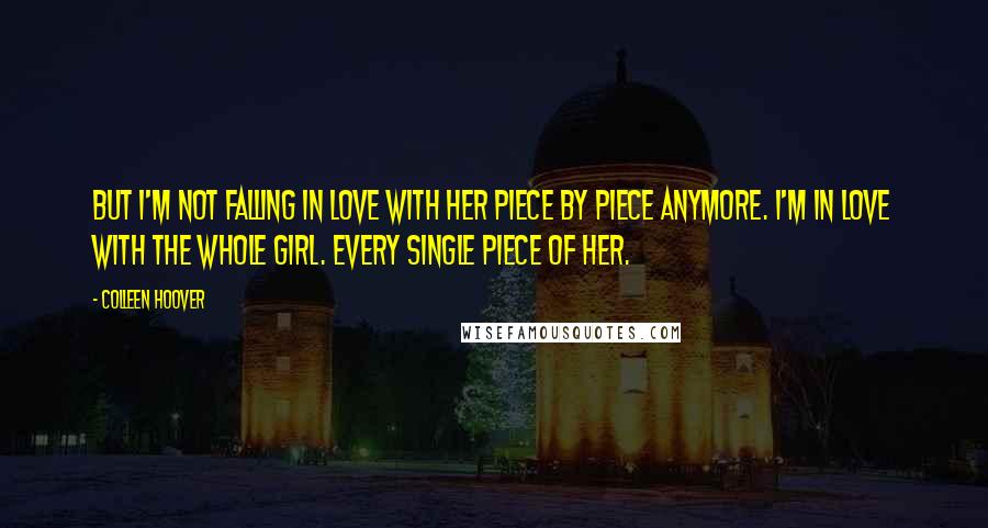 Colleen Hoover Quotes: But I'm not falling in love with her piece by piece anymore. I'm in love with the whole girl. Every single piece of her.