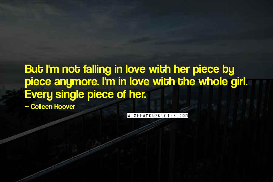 Colleen Hoover Quotes: But I'm not falling in love with her piece by piece anymore. I'm in love with the whole girl. Every single piece of her.