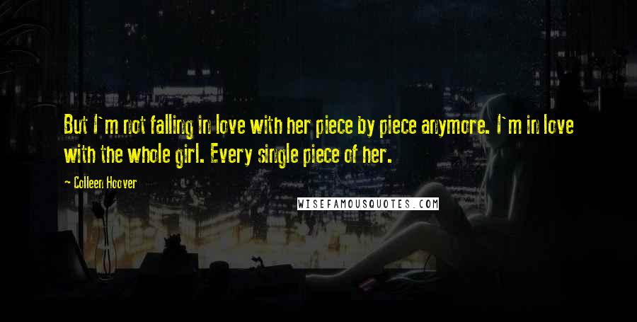 Colleen Hoover Quotes: But I'm not falling in love with her piece by piece anymore. I'm in love with the whole girl. Every single piece of her.