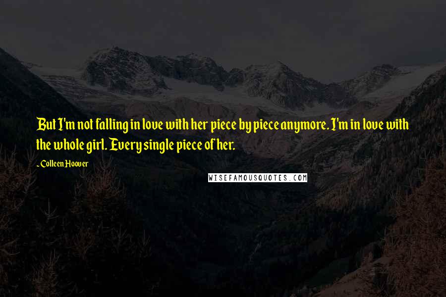 Colleen Hoover Quotes: But I'm not falling in love with her piece by piece anymore. I'm in love with the whole girl. Every single piece of her.
