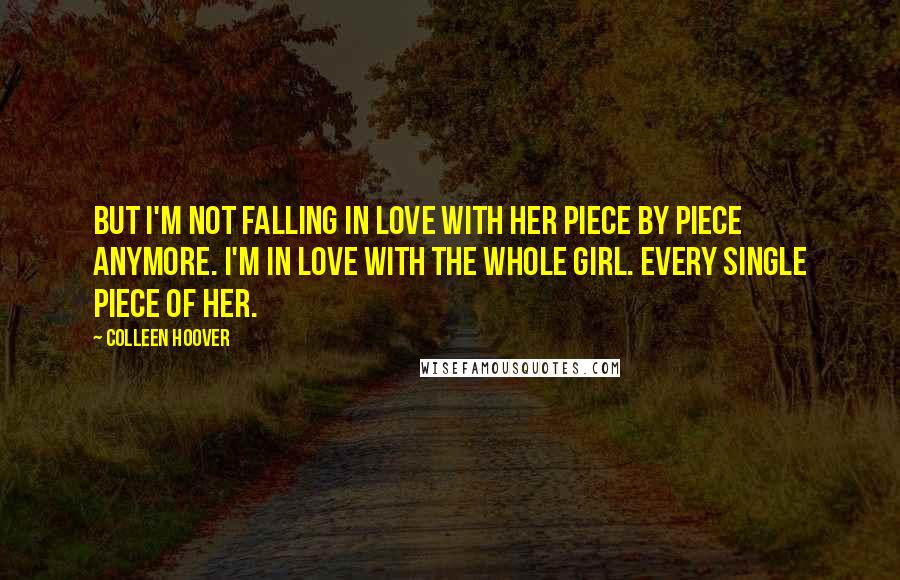 Colleen Hoover Quotes: But I'm not falling in love with her piece by piece anymore. I'm in love with the whole girl. Every single piece of her.