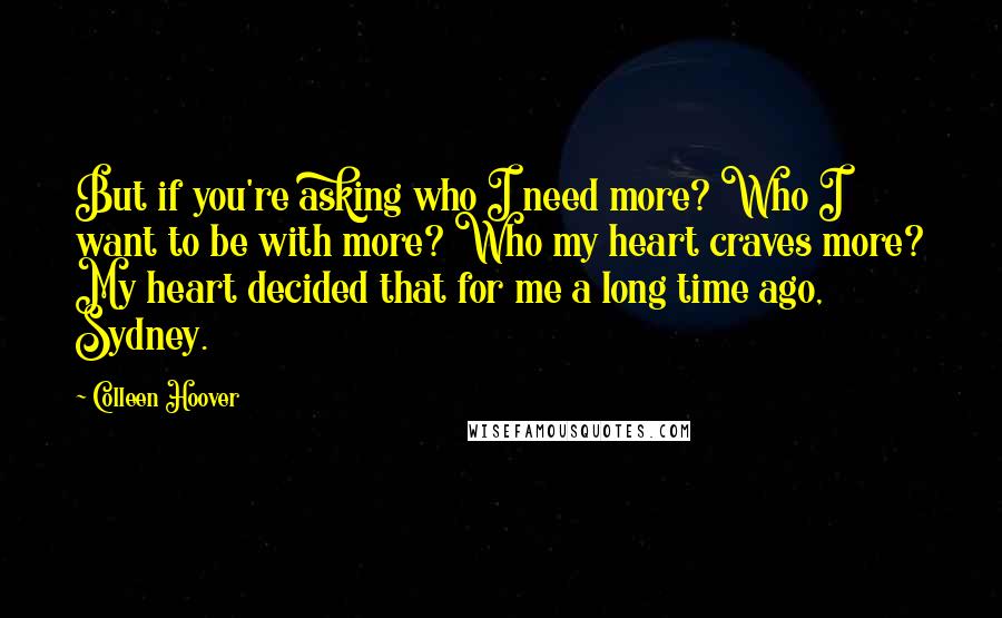 Colleen Hoover Quotes: But if you're asking who I need more? Who I want to be with more? Who my heart craves more? My heart decided that for me a long time ago, Sydney.