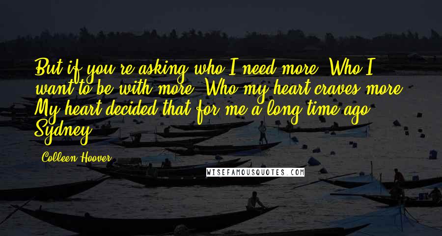 Colleen Hoover Quotes: But if you're asking who I need more? Who I want to be with more? Who my heart craves more? My heart decided that for me a long time ago, Sydney.