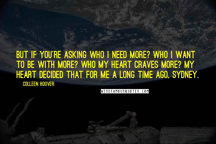 Colleen Hoover Quotes: But if you're asking who I need more? Who I want to be with more? Who my heart craves more? My heart decided that for me a long time ago, Sydney.