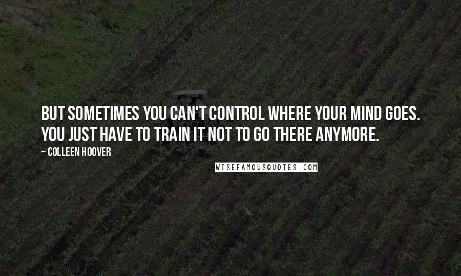 Colleen Hoover Quotes: But sometimes you can't control where your mind goes. You just have to train it not to go there anymore.