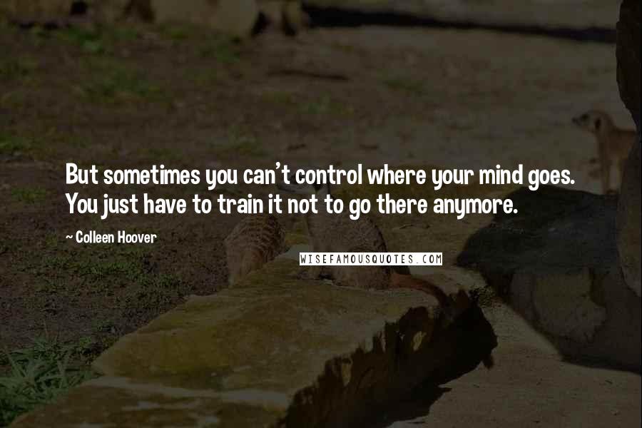 Colleen Hoover Quotes: But sometimes you can't control where your mind goes. You just have to train it not to go there anymore.