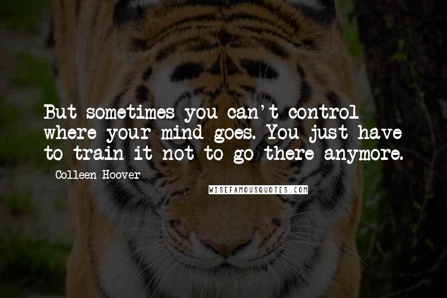 Colleen Hoover Quotes: But sometimes you can't control where your mind goes. You just have to train it not to go there anymore.