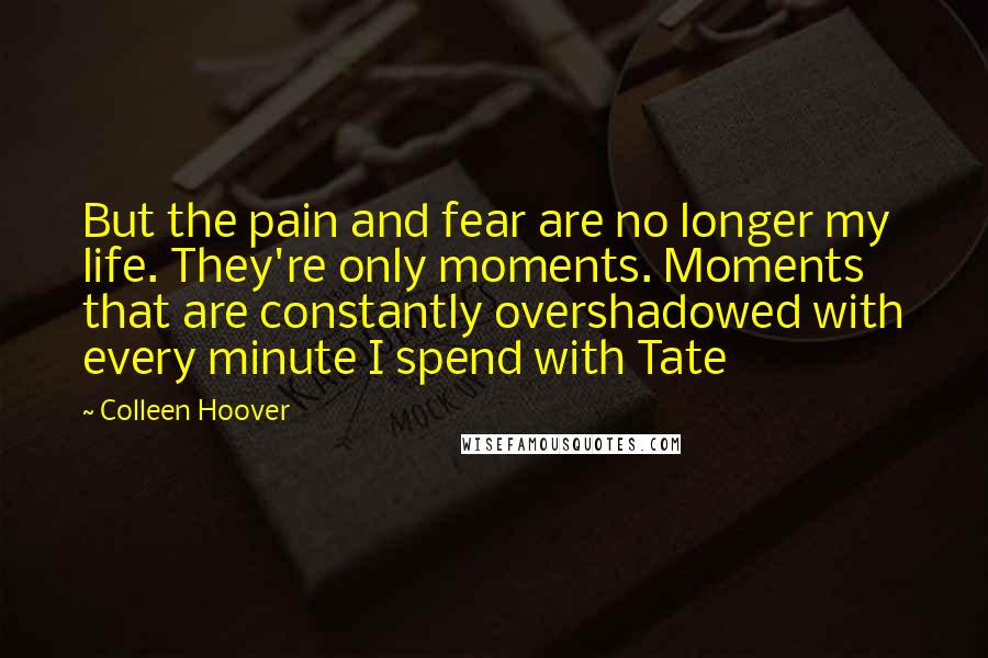 Colleen Hoover Quotes: But the pain and fear are no longer my life. They're only moments. Moments that are constantly overshadowed with every minute I spend with Tate