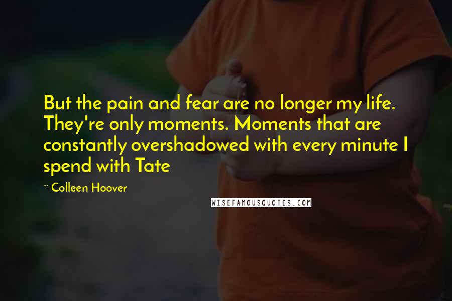 Colleen Hoover Quotes: But the pain and fear are no longer my life. They're only moments. Moments that are constantly overshadowed with every minute I spend with Tate