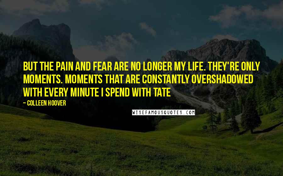 Colleen Hoover Quotes: But the pain and fear are no longer my life. They're only moments. Moments that are constantly overshadowed with every minute I spend with Tate