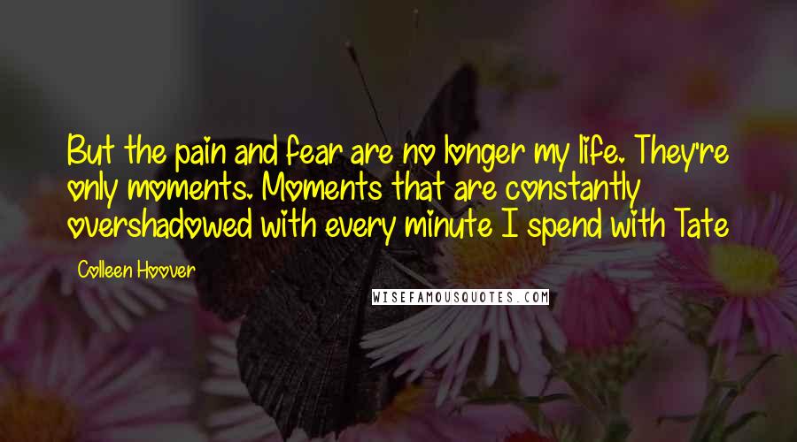 Colleen Hoover Quotes: But the pain and fear are no longer my life. They're only moments. Moments that are constantly overshadowed with every minute I spend with Tate