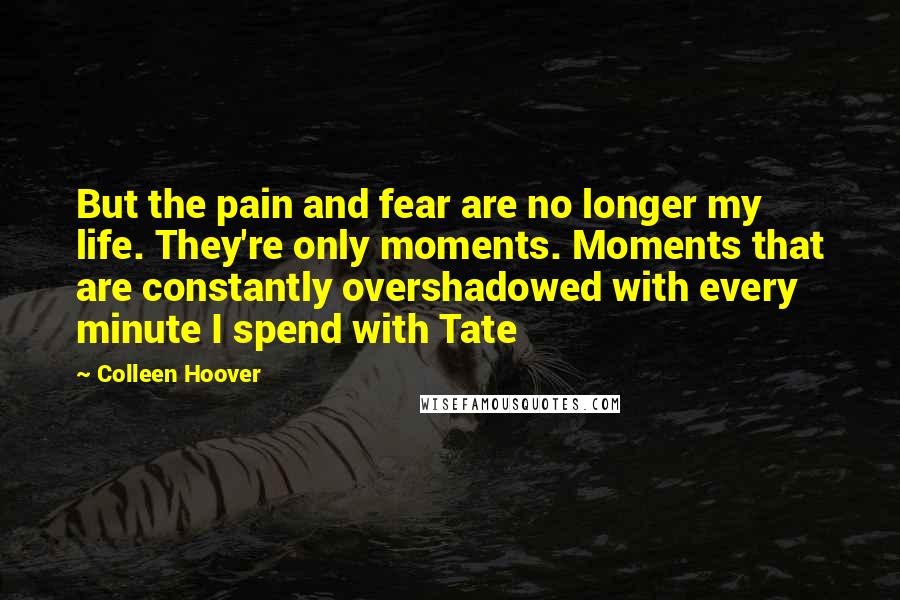 Colleen Hoover Quotes: But the pain and fear are no longer my life. They're only moments. Moments that are constantly overshadowed with every minute I spend with Tate