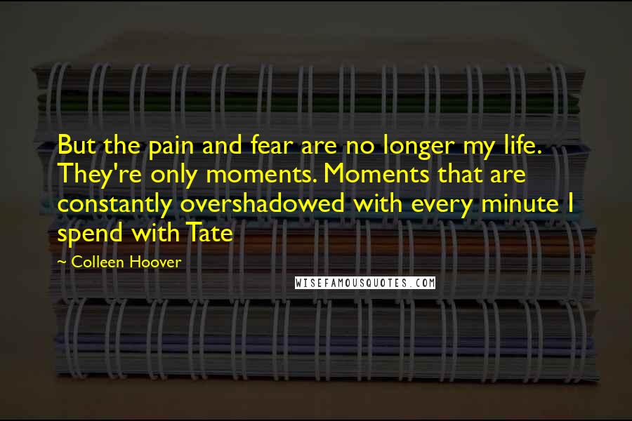 Colleen Hoover Quotes: But the pain and fear are no longer my life. They're only moments. Moments that are constantly overshadowed with every minute I spend with Tate
