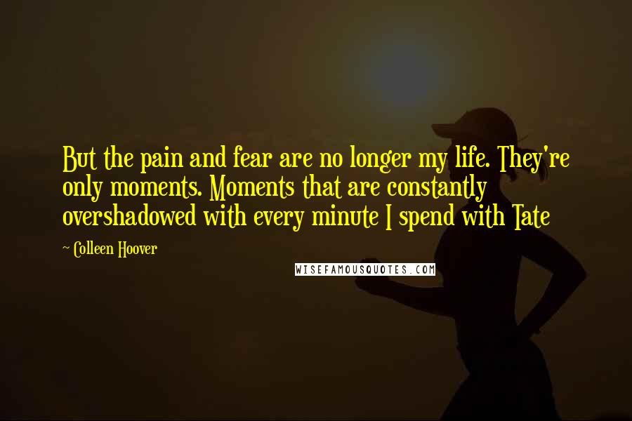 Colleen Hoover Quotes: But the pain and fear are no longer my life. They're only moments. Moments that are constantly overshadowed with every minute I spend with Tate