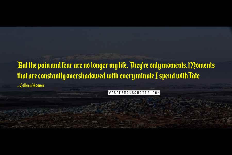 Colleen Hoover Quotes: But the pain and fear are no longer my life. They're only moments. Moments that are constantly overshadowed with every minute I spend with Tate