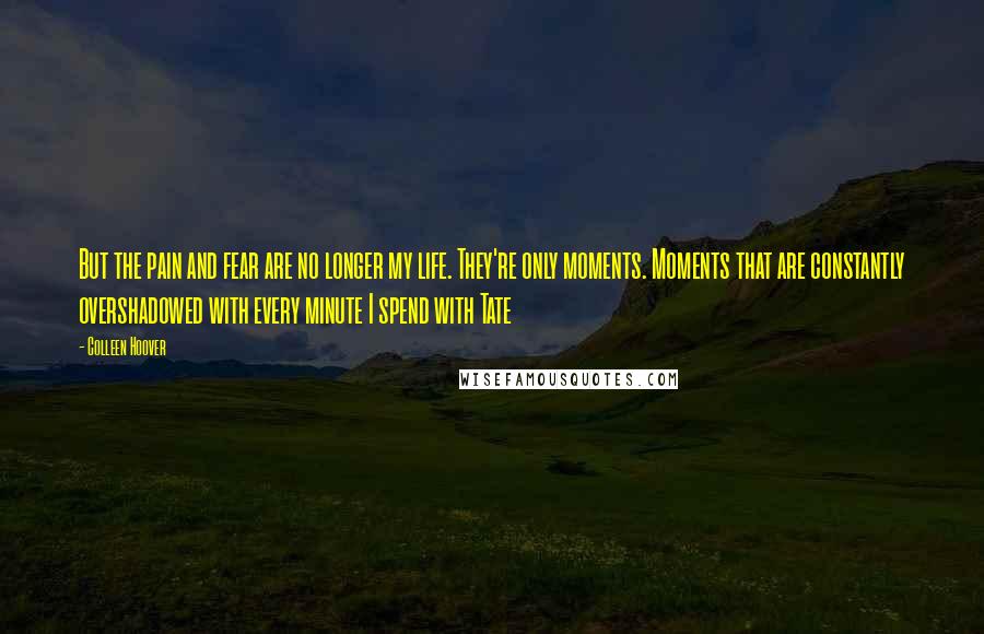 Colleen Hoover Quotes: But the pain and fear are no longer my life. They're only moments. Moments that are constantly overshadowed with every minute I spend with Tate