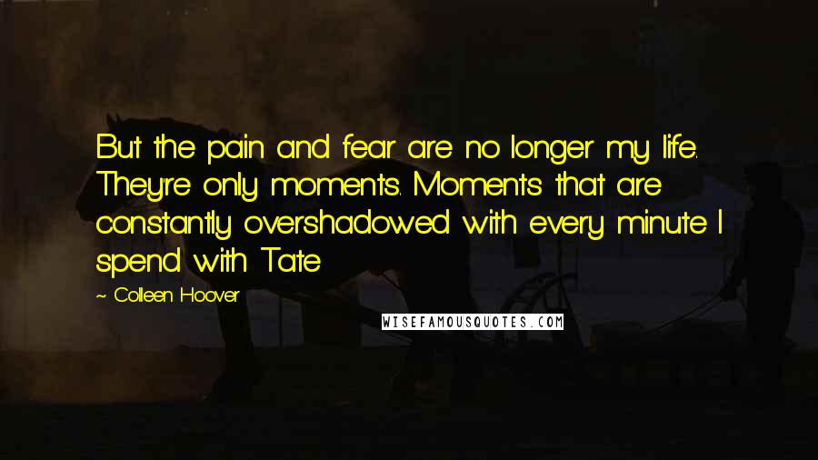 Colleen Hoover Quotes: But the pain and fear are no longer my life. They're only moments. Moments that are constantly overshadowed with every minute I spend with Tate